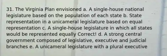 31. The Virginia Plan envisioned a. A single-house national legislature based on the population of each state b. State representation in a unicameral legislature based on equal representation c. A single-house legislature in which all states would be represented equally Correct! d. A strong central government composed of legislative, executive and judicial branches e. A unicameral legislature with a plural executive