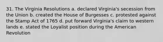 31. The Virginia Resolutions a. declared Virginia's secession from the Union b. created the House of Burgesses c. protested against the Stamp Act of 1765 d. put forward Virginia's claim to western lands e. stated the Loyalist position during the American Revolution