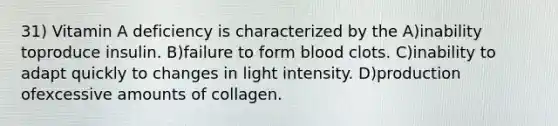 31) Vitamin A deficiency is characterized by the A)inability toproduce insulin. B)failure to form blood clots. C)inability to adapt quickly to changes in light intensity. D)production ofexcessive amounts of collagen.