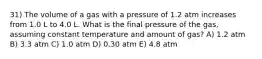 31) The volume of a gas with a pressure of 1.2 atm increases from 1.0 L to 4.0 L. What is the final pressure of the gas, assuming constant temperature and amount of gas? A) 1.2 atm B) 3.3 atm C) 1.0 atm D) 0.30 atm E) 4.8 atm