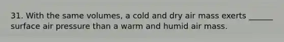 31. With the same volumes, a cold and dry air mass exerts ______ surface air pressure than a warm and humid air mass.