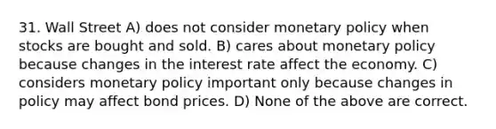 31. Wall Street A) does not consider monetary policy when stocks are bought and sold. B) cares about monetary policy because changes in the interest rate affect the economy. C) considers monetary policy important only because changes in policy may affect bond prices. D) None of the above are correct.