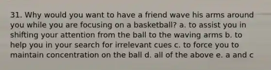 31. Why would you want to have a friend wave his arms around you while you are focusing on a basketball? a. to assist you in shifting your attention from the ball to the waving arms b. to help you in your search for irrelevant cues c. to force you to maintain concentration on the ball d. all of the above e. a and c