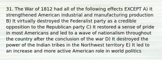 31. The War of 1812 had all of the following effects EXCEPT A) It strengthened American industrial and manufacturing production B) It virtually destroyed the Federalist party as a credible opposition to the Republican party C) It restored a sense of pride in most Americans and led to a wave of nationalism throughout the country after the conclusion of the war D) It destroyed the power of the Indian tribes in the Northwest territory E) It led to an increase and more active American role in world politics