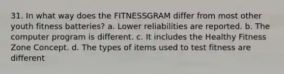 31. In what way does the FITNESSGRAM differ from most other youth fitness batteries? a. Lower reliabilities are reported. b. The computer program is different. c. It includes the Healthy Fitness Zone Concept. d. The types of items used to test fitness are different