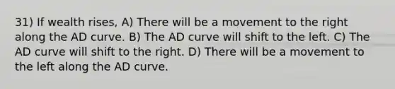 31) If wealth rises, A) There will be a movement to the right along the AD curve. B) The AD curve will shift to the left. C) The AD curve will shift to the right. D) There will be a movement to the left along the AD curve.