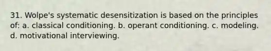 31. Wolpe's systematic desensitization is based on the principles of: a. classical conditioning. b. operant conditioning. c. modeling. d. motivational interviewing.