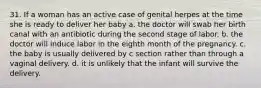 31. If a woman has an active case of genital herpes at the time she is ready to deliver her baby a. the doctor will swab her birth canal with an antibiotic during the second stage of labor. b. the doctor will induce labor in the eighth month of the pregnancy. c. the baby is usually delivered by c section rather than through a vaginal delivery. d. it is unlikely that the infant will survive the delivery.