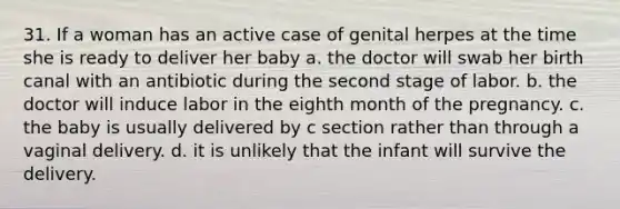 31. If a woman has an active case of genital herpes at the time she is ready to deliver her baby a. the doctor will swab her birth canal with an antibiotic during the second stage of labor. b. the doctor will induce labor in the eighth month of the pregnancy. c. the baby is usually delivered by c section rather than through a vaginal delivery. d. it is unlikely that the infant will survive the delivery.