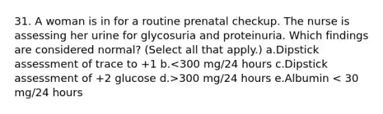 31. A woman is in for a routine prenatal checkup. The nurse is assessing her urine for glycosuria and proteinuria. Which findings are considered normal? (Select all that apply.) a.Dipstick assessment of trace to +1 b. 300 mg/24 hours e.Albumin < 30 mg/24 hours