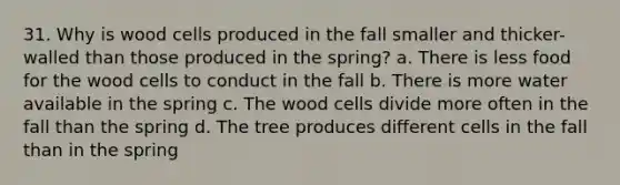 31. Why is wood cells produced in the fall smaller and thicker-walled than those produced in the spring? a. There is less food for the wood cells to conduct in the fall b. There is more water available in the spring c. The wood cells divide more often in the fall than the spring d. The tree produces different cells in the fall than in the spring