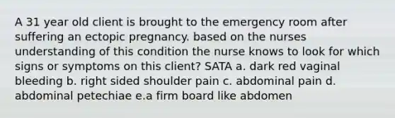 A 31 year old client is brought to the emergency room after suffering an ectopic pregnancy. based on the nurses understanding of this condition the nurse knows to look for which signs or symptoms on this client? SATA a. dark red vaginal bleeding b. right sided shoulder pain c. abdominal pain d. abdominal petechiae e.a firm board like abdomen