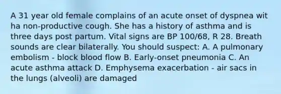 A 31 year old female complains of an acute onset of dyspnea wit ha non-productive cough. She has a history of asthma and is three days post partum. Vital signs are BP 100/68, R 28. Breath sounds are clear bilaterally. You should suspect: A. A pulmonary embolism - block blood flow B. Early-onset pneumonia C. An acute asthma attack D. Emphysema exacerbation - air sacs in the lungs (alveoli) are damaged