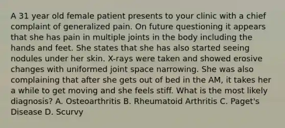 A 31 year old female patient presents to your clinic with a chief complaint of generalized pain. On future questioning it appears that she has pain in multiple joints in the body including the hands and feet. She states that she has also started seeing nodules under her skin. X-rays were taken and showed erosive changes with uniformed joint space narrowing. She was also complaining that after she gets out of bed in the AM, it takes her a while to get moving and she feels stiff. What is the most likely diagnosis? A. Osteoarthritis B. Rheumatoid Arthritis C. Paget's Disease D. Scurvy