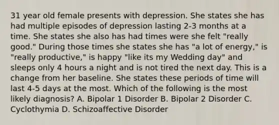 31 year old female presents with depression. She states she has had multiple episodes of depression lasting 2-3 months at a time. She states she also has had times were she felt "really good." During those times she states she has "a lot of energy," is "really productive," is happy "like its my Wedding day" and sleeps only 4 hours a night and is not tired the next day. This is a change from her baseline. She states these periods of time will last 4-5 days at the most. Which of the following is the most likely diagnosis? A. Bipolar 1 Disorder B. Bipolar 2 Disorder C. Cyclothymia D. Schizoaffective Disorder