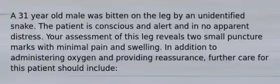 A 31 year old male was bitten on the leg by an unidentified snake. The patient is conscious and alert and in no apparent distress. Your assessment of this leg reveals two small puncture marks with minimal pain and swelling. In addition to administering oxygen and providing reassurance, further care for this patient should include: