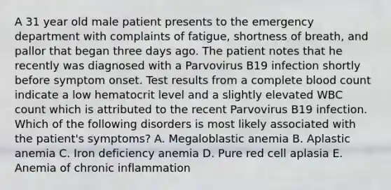 A 31 year old male patient presents to the emergency department with complaints of fatigue, shortness of breath, and pallor that began three days ago. The patient notes that he recently was diagnosed with a Parvovirus B19 infection shortly before symptom onset. Test results from a complete blood count indicate a low hematocrit level and a slightly elevated WBC count which is attributed to the recent Parvovirus B19 infection. Which of the following disorders is most likely associated with the patient's symptoms? A. Megaloblastic anemia B. Aplastic anemia C. Iron deficiency anemia D. Pure red cell aplasia E. Anemia of chronic inflammation