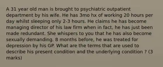 A 31 year old man is brought to psychiatric outpatient department by his wife. He has 3mo hx of working 20 hours per day whilst sleeping only 2-3 hours. He claims he has become managing director of his law firm when in fact, he has just been made redundant. She whispers to you that he has also become sexually demanding. 8 months before, he was treated for depression by his GP. What are the terms that are used to describe his present condition and the underlying condition ? (3 marks)