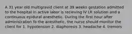 A 31 year old multigravid client at 39 weeks gestation admitted to the hospital in active labor is recieving IV LR solution and a continuous epidural anesthetic. During the first hour after administration fo the anesthetic, the nurse should monitor the client for 1. hypotension 2. diaphoresis 3. headache 4. tremors