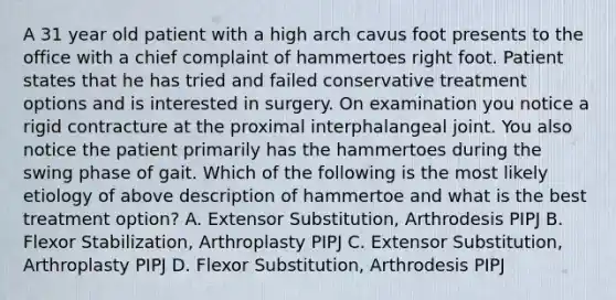 A 31 year old patient with a high arch cavus foot presents to the office with a chief complaint of hammertoes right foot. Patient states that he has tried and failed conservative treatment options and is interested in surgery. On examination you notice a rigid contracture at the proximal interphalangeal joint. You also notice the patient primarily has the hammertoes during the swing phase of gait. Which of the following is the most likely etiology of above description of hammertoe and what is the best treatment option? A. Extensor Substitution, Arthrodesis PIPJ B. Flexor Stabilization, Arthroplasty PIPJ C. Extensor Substitution, Arthroplasty PIPJ D. Flexor Substitution, Arthrodesis PIPJ