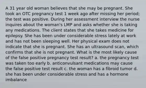 A 31 year old woman believes that she may be pregnant. She took an OTC pregnancy test 1 week ago after missing her period; the test was positive. During her assessment interview the nurse inquires about the woman's LMP and asks whether she is taking any medications. The client states that she takes medicine for epilepsy. She has been under considerable stress lately at work and has not been sleeping well. Her physical exam does not indicate that she is pregnant. She has an ultrasound scan, which confirms that she is not pregnant. What is the most likely cause of the false positive pregnancy test result? a. the pregnancy test was taken too early b. anticonvulsant medications may cause the false positive test result c. the woman has a fibroid tumor d. she has been under considerable stress and has a hormone imbalance