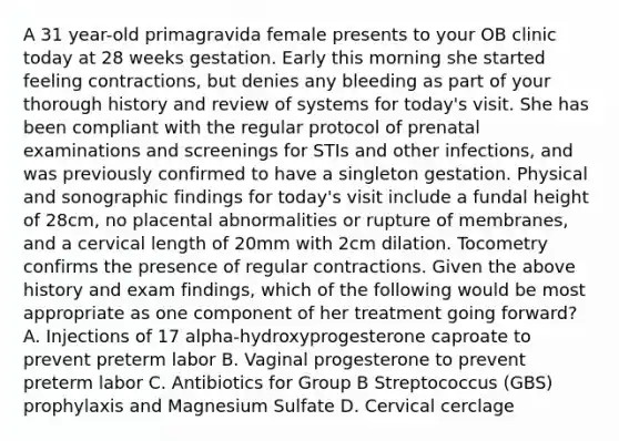 A 31 year-old primagravida female presents to your OB clinic today at 28 weeks gestation. Early this morning she started feeling contractions, but denies any bleeding as part of your thorough history and review of systems for today's visit. She has been compliant with the regular protocol of prenatal examinations and screenings for STIs and other infections, and was previously confirmed to have a singleton gestation. Physical and sonographic findings for today's visit include a fundal height of 28cm, no placental abnormalities or rupture of membranes, and a cervical length of 20mm with 2cm dilation. Tocometry confirms the presence of regular contractions. Given the above history and exam findings, which of the following would be most appropriate as one component of her treatment going forward? A. Injections of 17 alpha-hydroxyprogesterone caproate to prevent preterm labor B. Vaginal progesterone to prevent preterm labor C. Antibiotics for Group B Streptococcus (GBS) prophylaxis and Magnesium Sulfate D. Cervical cerclage