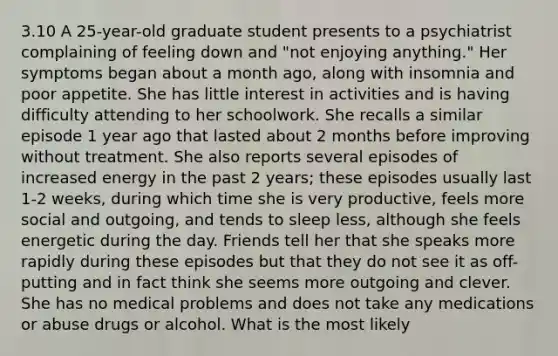 3.10 A 25-year-old graduate student presents to a psychiatrist complaining of feeling down and "not enjoying anything." Her symptoms began about a month ago, along with insomnia and poor appetite. She has little interest in activities and is having difficulty attending to her schoolwork. She recalls a similar episode 1 year ago that lasted about 2 months before improving without treatment. She also reports several episodes of increased energy in the past 2 years; these episodes usually last 1-2 weeks, during which time she is very productive, feels more social and outgoing, and tends to sleep less, although she feels energetic during the day. Friends tell her that she speaks more rapidly during these episodes but that they do not see it as off-putting and in fact think she seems more outgoing and clever. She has no medical problems and does not take any medications or abuse drugs or alcohol. What is the most likely