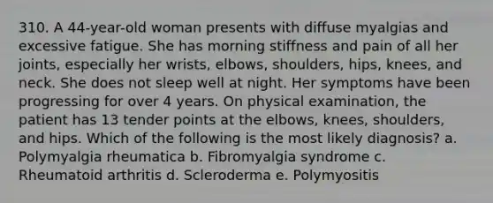 310. A 44-year-old woman presents with diffuse myalgias and excessive fatigue. She has morning stiffness and pain of all her joints, especially her wrists, elbows, shoulders, hips, knees, and neck. She does not sleep well at night. Her symptoms have been progressing for over 4 years. On physical examination, the patient has 13 tender points at the elbows, knees, shoulders, and hips. Which of the following is the most likely diagnosis? a. Polymyalgia rheumatica b. Fibromyalgia syndrome c. Rheumatoid arthritis d. Scleroderma e. Polymyositis