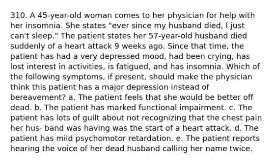 310. A 45-year-old woman comes to her physician for help with her insomnia. She states "ever since my husband died, I just can't sleep." The patient states her 57-year-old husband died suddenly of a heart attack 9 weeks ago. Since that time, the patient has had a very depressed mood, had been crying, has lost interest in activities, is fatigued, and has insomnia. Which of the following symptoms, if present, should make the physician think this patient has a major depression instead of bereavement? a. The patient feels that she would be better off dead. b. The patient has marked functional impairment. c. The patient has lots of guilt about not recognizing that the chest pain her hus- band was having was the start of a heart attack. d. The patient has mild psychomotor retardation. e. The patient reports hearing the voice of her dead husband calling her name twice.