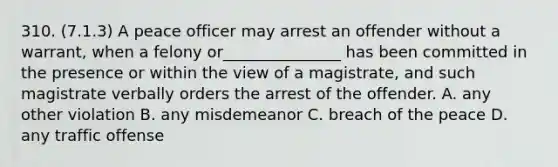 310. (7.1.3) A peace officer may arrest an offender without a warrant, when a felony or_______________ has been committed in the presence or within the view of a magistrate, and such magistrate verbally orders the arrest of the offender. A. any other violation B. any misdemeanor C. breach of the peace D. any traffic offense