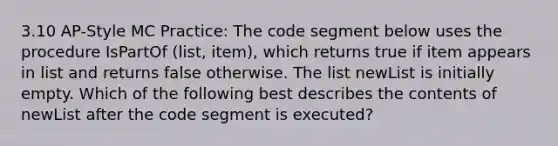 3.10 AP-Style MC Practice: The code segment below uses the procedure IsPartOf (list, item), which returns true if item appears in list and returns false otherwise. The list newList is initially empty. Which of the following best describes the contents of newList after the code segment is executed?