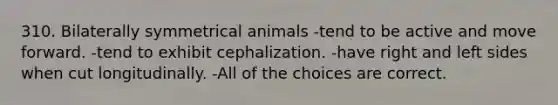 310. Bilaterally symmetrical animals -tend to be active and move forward. -tend to exhibit cephalization. -have right and left sides when cut longitudinally. -All of the choices are correct.