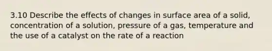 3.10 Describe the effects of changes in <a href='https://www.questionai.com/knowledge/kEtsSAPENL-surface-area' class='anchor-knowledge'>surface area</a> of a solid, concentration of a solution, pressure of a gas, temperature and the use of a catalyst on the rate of a reaction