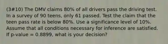 (3#10) The DMV claims 80% of all drivers pass the driving test. In a survey of 90 teens, only 61 passed. Test the claim that the teen pass rate is below 80%. Use a significance level of 10%. Assume that all conditions necessary for inference are satisfied. If p-value = 0.8899, what is your decision?