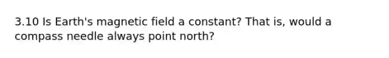 3.10 Is Earth's magnetic field a constant? That is, would a compass needle always point north?