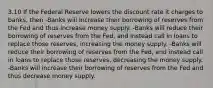 3.10 If the Federal Reserve lowers the discount rate it charges to banks, then -Banks will increase their borrowing of reserves from the Fed and thus increase money supply. -Banks will reduce their borrowing of reserves from the Fed, and instead call in loans to replace those reserves, increasing the money supply. -Banks will reduce their borrowing of reserves from the Fed, and instead call in loans to replace those reserves, decreasing the money supply. -Banks will increase their borrowing of reserves from the Fed and thus decrease money supply.