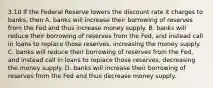 3.10 If the Federal Reserve lowers the discount rate it charges to banks, then A. banks will increase their borrowing of reserves from the Fed and thus increase money supply. B. banks will reduce their borrowing of reserves from the Fed, and instead call in loans to replace those reserves, increasing the money supply. C. banks will reduce their borrowing of reserves from the Fed, and instead call in loans to replace those reserves, decreasing the money supply. D. banks will increase their borrowing of reserves from the Fed and thus decrease money supply.