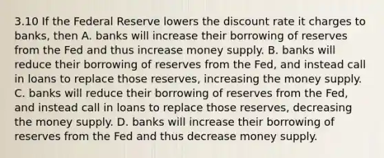 3.10 If the Federal Reserve lowers the discount rate it charges to banks, then A. banks will increase their borrowing of reserves from the Fed and thus increase money supply. B. banks will reduce their borrowing of reserves from the Fed, and instead call in loans to replace those reserves, increasing the money supply. C. banks will reduce their borrowing of reserves from the Fed, and instead call in loans to replace those reserves, decreasing the money supply. D. banks will increase their borrowing of reserves from the Fed and thus decrease money supply.