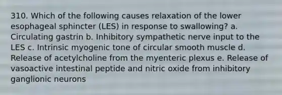 310. Which of the following causes relaxation of the lower esophageal sphincter (LES) in response to swallowing? a. Circulating gastrin b. Inhibitory sympathetic nerve input to the LES c. Intrinsic myogenic tone of circular smooth muscle d. Release of acetylcholine from the myenteric plexus e. Release of vasoactive intestinal peptide and nitric oxide from inhibitory ganglionic neurons