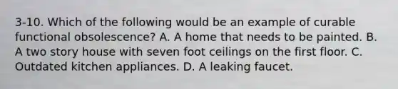 3-10. Which of the following would be an example of curable functional obsolescence? A. A home that needs to be painted. B. A two story house with seven foot ceilings on the first floor. C. Outdated kitchen appliances. D. A leaking faucet.