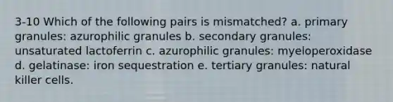 3-10 Which of the following pairs is mismatched? a. primary granules: azurophilic granules b. secondary granules: unsaturated lactoferrin c. azurophilic granules: myeloperoxidase d. gelatinase: iron sequestration e. tertiary granules: natural killer cells.