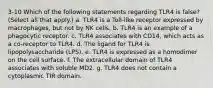 3-10 Which of the following statements regarding TLR4 is false? (Select all that apply.) a. TLR4 is a Toll-like receptor expressed by macrophages, but not by NK cells. b. TLR4 is an example of a phagocytic receptor. c. TLR4 associates with CD14, which acts as a co-receptor to TLR4. d. The ligand for TLR4 is lipopolysaccharide (LPS). e. TLR4 is expressed as a homodimer on the cell surface. f. The extracellular domain of TLR4 associates with soluble MD2. g. TLR4 does not contain a cytoplasmic TIR domain.