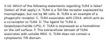 3-10: Which of the following statements regarding TLR4 is false? (Select all that apply.) A. TLR4 is a Toll-like receptor expressed by macrophages, but not by NK cells. B. TLR4 is an example of a phagocytic receptor. C. TLR4 associates with CD14, which acts as a co-receptor to TLR4. D. The ligand for TLR4 is lipopolysaccharide (LPS). E. TLR4 is expressed as a homodimer on the cell surface. F. The extracellular domain of TLR4 associates with soluble MD2. G. TLR4 does not contain a cytoplasmic TIR domain.