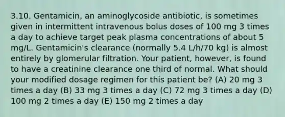 3.10. Gentamicin, an aminoglycoside antibiotic, is sometimes given in intermittent intravenous bolus doses of 100 mg 3 times a day to achieve target peak plasma concentrations of about 5 mg/L. Gentamicin's clearance (normally 5.4 L/h/70 kg) is almost entirely by glomerular filtration. Your patient, however, is found to have a creatinine clearance one third of normal. What should your modified dosage regimen for this patient be? (A) 20 mg 3 times a day (B) 33 mg 3 times a day (C) 72 mg 3 times a day (D) 100 mg 2 times a day (E) 150 mg 2 times a day