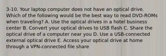 3-10. Your laptop computer does not have an optical drive. Which of the following would be the best way to read DVD-ROMs when traveling? A. Use the optical drives in a hotel business center B. Convert your optical drives to USB flash C. Share the optical drive of a computer near you D. Use a USB-connected external optical drive E. Access your optical drive at home through a VPN-connected file share