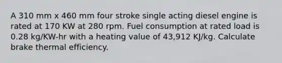 A 310 mm x 460 mm four stroke single acting diesel engine is rated at 170 KW at 280 rpm. Fuel consumption at rated load is 0.28 kg/KW-hr with a heating value of 43,912 KJ/kg. Calculate brake thermal efficiency.