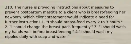 310. The nurse is providing instructions about measures to prevent postpartum mastitis to a client who is breast-feeding her newborn. Which client statement would indicate a need for further instruction? 1. "I should breast-feed every 2 to 3 hours." 2. "I should change the breast pads frequently." 3. "I should wash my hands well before breastfeeding." 4."I should wash my nipples daily with soap and water."