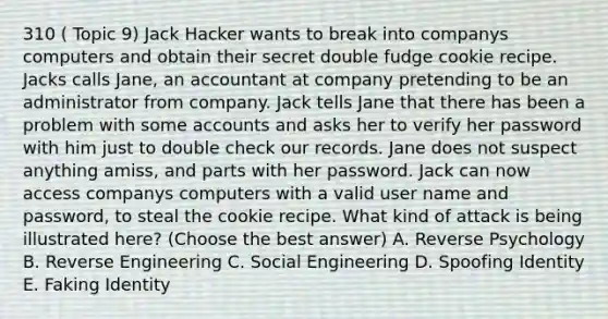 310 ( Topic 9) Jack Hacker wants to break into companys computers and obtain their secret double fudge cookie recipe. Jacks calls Jane, an accountant at company pretending to be an administrator from company. Jack tells Jane that there has been a problem with some accounts and asks her to verify her password with him just to double check our records. Jane does not suspect anything amiss, and parts with her password. Jack can now access companys computers with a valid user name and password, to steal the cookie recipe. What kind of attack is being illustrated here? (Choose the best answer) A. Reverse Psychology B. Reverse Engineering C. Social Engineering D. Spoofing Identity E. Faking Identity