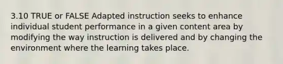 3.10 TRUE or FALSE Adapted instruction seeks to enhance individual student performance in a given content area by modifying the way instruction is delivered and by changing the environment where the learning takes place.