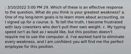 : 3/10/2022 5:00 PM 29. Which of these is an effective response to the question, What do you think is your greatest weakness? a. One of my long-term goals is to learn more about accounting, so I signed up for a course. b. To tell the truth, I become frustrated with lazy coworkers who don't pull their own weight. c. My typing speed isn't as fast as I would like, but this position doesn't require me to use the computer. d. I've worked hard to eliminate every weakness, and I am confident you will find me the perfect employee for this position.